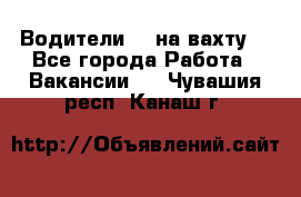 Водители BC на вахту. - Все города Работа » Вакансии   . Чувашия респ.,Канаш г.